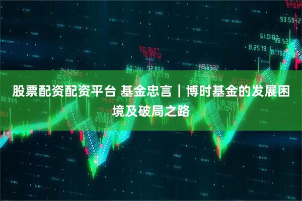 股票配资配资平台 基金忠言｜博时基金的发展困境及破局之路