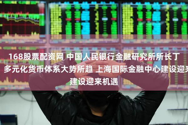 168股票配资网 中国人民银行金融研究所所长丁志杰：多元化货币体系大势所趋 上海国际金融中心建设迎来机遇