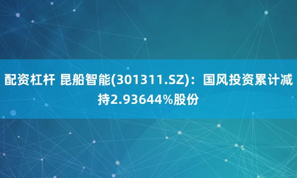 配资杠杆 昆船智能(301311.SZ)：国风投资累计减持2.93644%股份