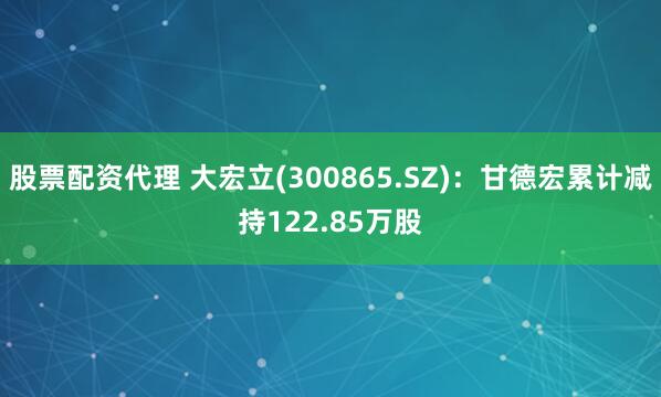 股票配资代理 大宏立(300865.SZ)：甘德宏累计减持122.85万股