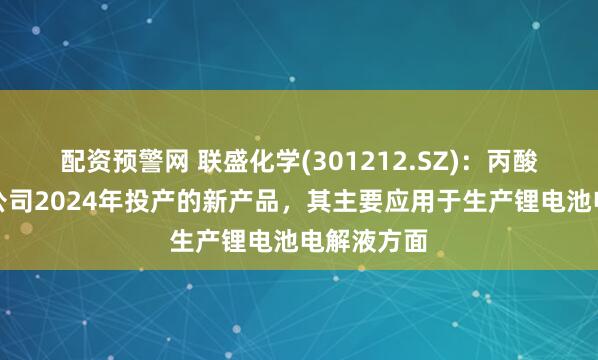 配资预警网 联盛化学(301212.SZ)：丙酸丙酯属于公司2024年投产的新产品，其主要应用于生产锂电池电解液方面