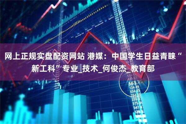 网上正规实盘配资网站 港媒：中国学生日益青睐“新工科”专业_技术_何俊杰_教育部