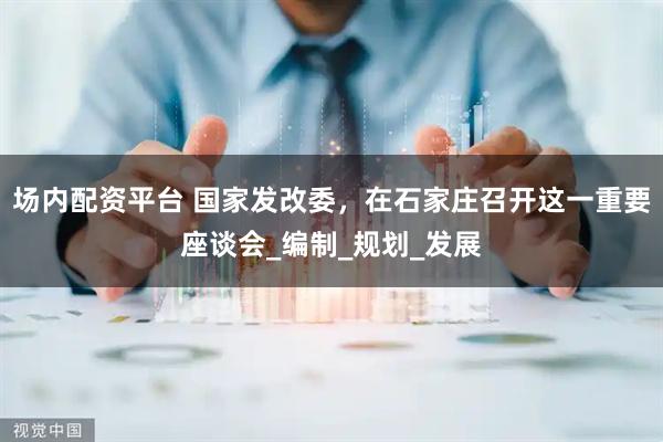 场内配资平台 国家发改委，在石家庄召开这一重要座谈会_编制_规划_发展