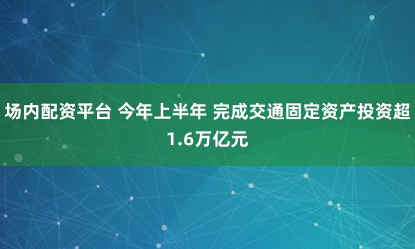 场内配资平台 今年上半年 完成交通固定资产投资超1.6万亿元