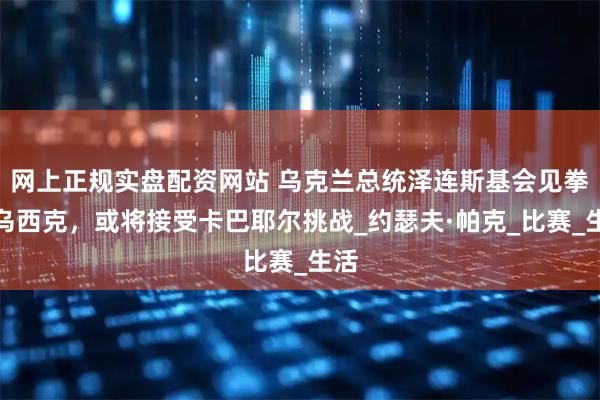 网上正规实盘配资网站 乌克兰总统泽连斯基会见拳王乌西克，或将接受卡巴耶尔挑战_约瑟夫·帕克_比赛_生活