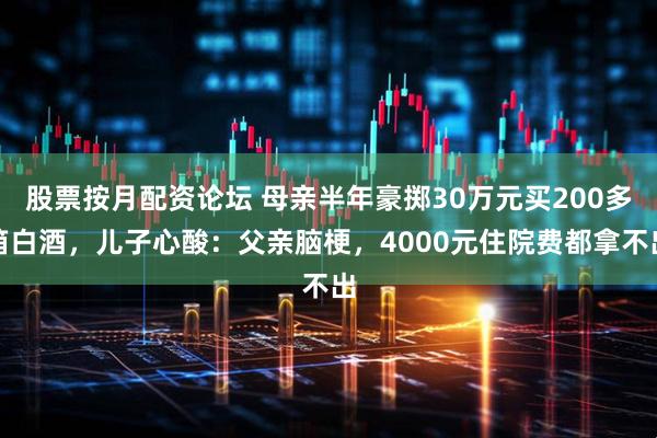 股票按月配资论坛 母亲半年豪掷30万元买200多箱白酒，儿子心酸：父亲脑梗，4000元住院费都拿不出
